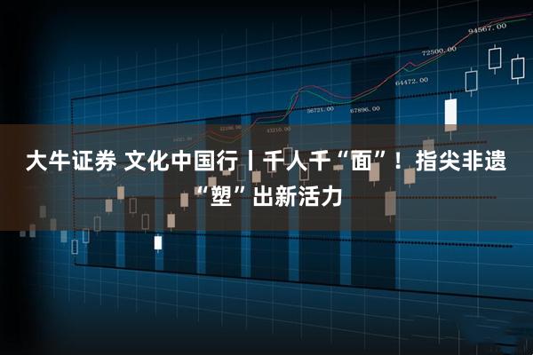 大牛证券 文化中国行丨千人千“面”！指尖非遗 “塑”出新活力