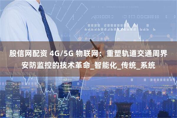 股信网配资 4G/5G 物联网：重塑轨道交通周界安防监控的技术革命_智能化_传统_系统