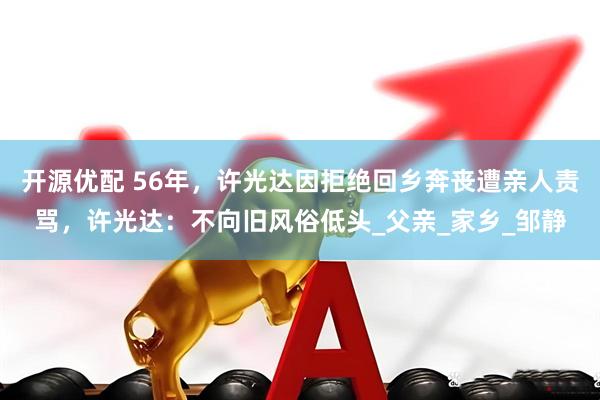 开源优配 56年，许光达因拒绝回乡奔丧遭亲人责骂，许光达：不向旧风俗低头_父亲_家乡_邹静