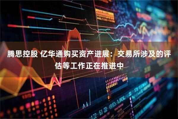 腾思控股 亿华通购买资产进展：交易所涉及的评估等工作正在推进中