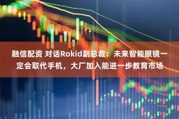 融信配资 对话Rokid副总裁：未来智能眼镜一定会取代手机，大厂加入能进一步教育市场
