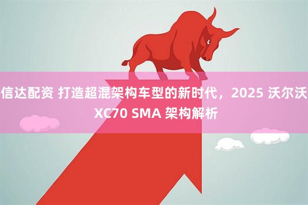 信达配资 打造超混架构车型的新时代，2025 沃尔沃 XC70 SMA 架构解析