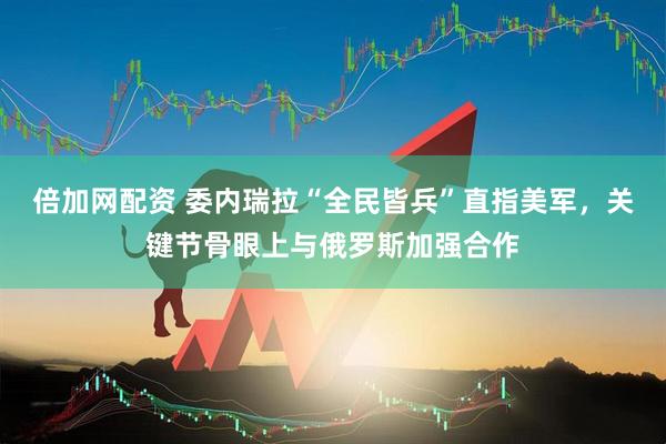 倍加网配资 委内瑞拉“全民皆兵”直指美军，关键节骨眼上与俄罗斯加强合作
