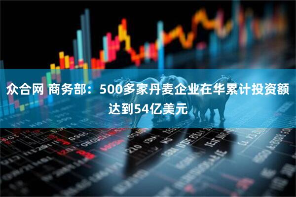 众合网 商务部：500多家丹麦企业在华累计投资额达到54亿美元