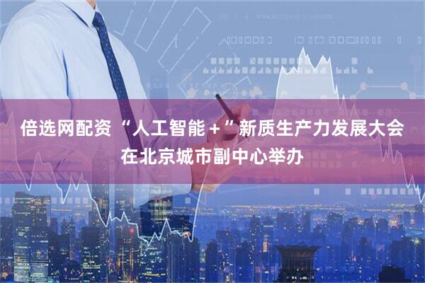 倍选网配资 “人工智能＋”新质生产力发展大会在北京城市副中心举办