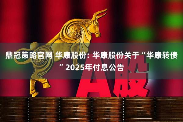 鼎冠策略官网 华康股份: 华康股份关于“华康转债”2025年付息公告