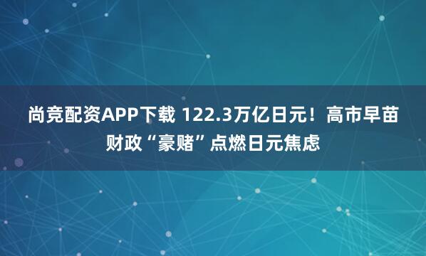尚竞配资APP下载 122.3万亿日元！高市早苗财政“豪赌”点燃日元焦虑