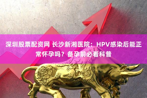 深圳股票配资网 长沙新湘医院：HPV感染后能正常怀孕吗？备孕前必看科普