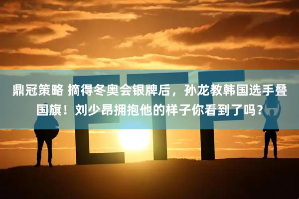 鼎冠策略 摘得冬奥会银牌后，孙龙教韩国选手叠国旗！刘少昂拥抱他的样子你看到了吗？