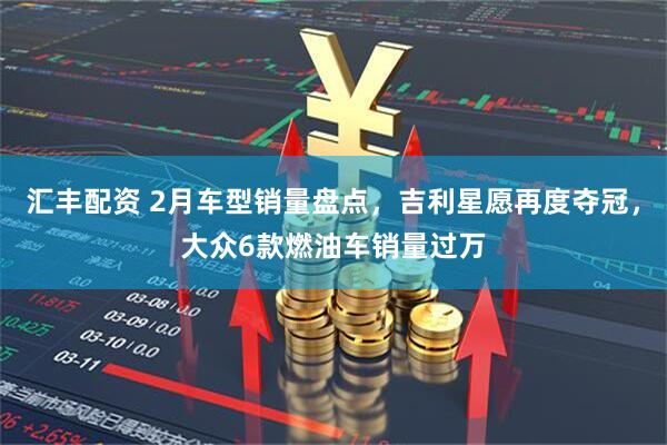 汇丰配资 2月车型销量盘点，吉利星愿再度夺冠，大众6款燃油车销量过万