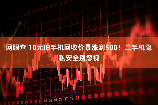 网眼查 10元旧手机回收价暴涨到500！二手机隐私安全别忽视