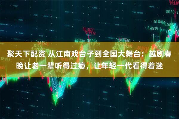 聚天下配资 从江南戏台子到全国大舞台：越剧春晚让老一辈听得过瘾，让年轻一代看得着迷